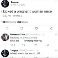 Tregear @Mad_Curiosity i kicked a pregnant woman once 10:20 AM - 06 Dec 21 158 Retweets 352 Likes 27 3 Ultraman Taro @Ultraman No.6 1m Replying to @Mad_Curiosity what the 1 27 is wrong with you go до Tregear @Mad_Curiosity 1m when i was in the womb chill