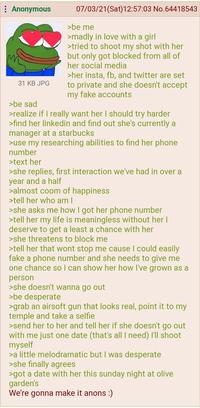 : Anonymous 31 KB JPG >be sad 07/03/21(Sat) 12:57:03 No.64418543 >be me >madly in love with a girl >tried to shoot my shot with her but only got blocked from all of her social media >her insta, fb, and twitter are set to private and she doesn't accept my fake accounts >realize if I really want her I should try harder >find her linkedin and find out she's currently a manager at a starbucks >use my researching abilities to find her phone number >text her >she replies, first interaction we've had in over a year and a half >almost coom of happiness >tell her who am I >she asks me how I got her phone number >tell her my life is meaningless without her I deserve to get a least a chance with her >she threatens to block me >tell her that wont stop me cause I could easily fake a phone number and she needs to give me one chance so I can show her how I've grown as a person >she doesn't wanna go out >be desperate >grab an airsoft gun that looks real, point it to my temple and take a selfie >send her to her and tell her if she doesn't go out with me just one date (that's all I need) I'll shoot myself >a little melodramatic but I was desperate >she finally agrees >got a date with her this sunday night at olive garden's We're gonna make it anons :)