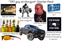 "TRT guy at the gym" Starter Pack 3 WAYS THICKER HANDS Big ass hands The s-------- form ever. Huge AF. Orbit PEPPERMINT GUM pieces Always smacking gum Hates on seed oils गु Red face, bulging veins STOP WISHING START DOING Constantly talking about hard work, thinks of himself as a "warrior"