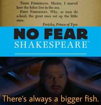 THIRD FISHERMAN. Master, I marvel how the fishes live in the sea. FIRST FISHERMAN. Why, as men do a-land; the great ones eat up the little ones. Pericles, Prince of Tyre NO FEAR SHAKESPEARE TM There's always a bigger fish.