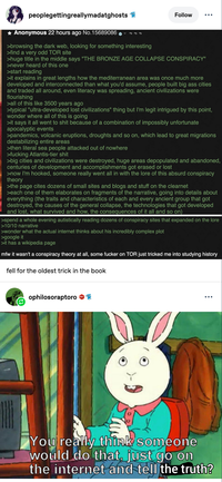 peoplegettingreallymadatghosts ✰ Anonymous 22 hours ago No.15689086 >browsing the dark web, looking for something interesting >find a very odd TOR site Follow >huge title in the middle says "THE BRONZE AGE COLLAPSE CONSPIRACY" >never heard of this one >start reading >it explains in great lengths how the mediterranean area was once much more developed and interconnected than what you'd assume, people built big ass cities and traded all around, even literacy was spreading, ancient civilizations were flourishing >all of this like 3500 years ago >typical "ultra-developed lost civilizations" thing but I'm legit intrigued by this point, wonder where all of this is going >it says it all went to s--- because of a combination of impossibly unfortunate apocalyptic events >pandemics, volcanic eruptions, droughts and so on, which lead to great migrations destabilizing entire areas >then literal sea people attacked out of nowhere >f------ Atlantis-tier s--- >big cities and civilizations were destroyed, huge areas depopulated and abandoned, centuries of development and accomplishments got erased or lost >now I'm hooked, someone really went all in with the lore of this absurd conspiracy theory >the page cites dozens of small sites and blogs and stuff on the clearnet >each one of them elaborates on fragments of the narrative, going into details about everything (the traits and characteristics of each and every ancient group that got destroyed, the causes of the general collapse, the technologies that got developed and lost, what survived and how, the consequences of it all and so on) >spend a whole evening autistically reading dozens of conspiracy sites that expanded on the lore >10/10 narrative >wonder what the actual internet thinks about his incredibly complex plot >google it >it has a wikipedia page mfw it wasn't a conspiracy theory at all, some f----- on TOR just tricked me into studying history fell for the oldest trick in the book ophilosoraptoro ••• You really think someone would do that, just go on the internet and tell the truth?