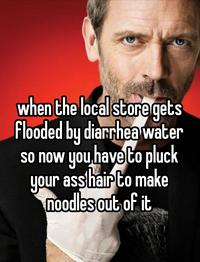 when the local store gets Flooded by diarrhea water so now you have to pluck your ass hair to make noodles out of it