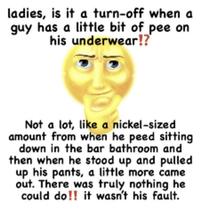ladies, is it a turn-off when a guy has a little bit of pee on his underwear!? Not a lot, like a nickel-sized amount from when he peed sitting down in the bar bathroom and then when he stood up and pulled up his pants, a little more came out. There was truly nothing he could do!! it wasn't his fault.