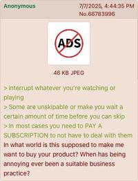 Anonymous 7/7/2025, 4:44:35 PM No.66783996 (ADS) 46 KB JPEG > interrupt whatever you're watching or playing > Some are unskipable or make you wait a certain amount of time before you can skip > In most cases you need to PAY A SUBSCRIPTION to not have to deal with them In what world is this supposed to make me want to buy your product? When has being annoying ever been a suitable business practice?