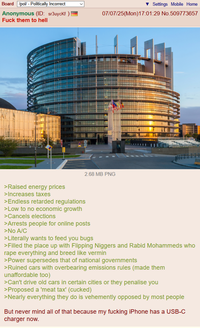 Board /pol/ - Politically Incorrect Anonymous (ID: sr3uyckf) F--- them to hell Settings Mobile Home 07/07/25(Mon) 17:01:29 No.509773657 2.68 MB PNG >Raised energy prices >Increases taxes >Endless retarded regulations >Low to no economic growth >Cancels elections >Arrests people for online posts >No A/C >Literally wants to feed you bugs >Filled the place up with Flipping N------ and Rabid Mohammeds who r--- everything and breed like vermin >Power supersedes that of national governments >Ruined cars with overbearing emissions rules (made them unaffordable too) >Can't drive old cars in certain cities or they penalise you >Proposed a 'meat tax' (cucked) >Nearly everything they do is vehemently opposed by most people But never mind all of that because my f------ iPhone has a USB-C charger now.