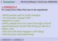 : Anonymous >>93808225 # 09/04/24(Wed)11:05:02 No.93808286 It's crazy how often this has to be explained: >S----- people ask for small changes >"Do you hate change? Stfu" >Repeat for years >S----- people have full control through cultural upward pressure and kill the thing you like by a million cuts >"But that will never happen to MY thing" >Said by every destroyed thing. >>93808303 # >>93808411 #