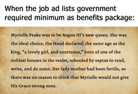 When the job ad lists government required minimum as benefits package: Myrielle Peake was to be Aegon III's new queen. She was the ideal choice, the Hand declared; the same age as the king, "a lovely girl, and courteous," born of one of the noblest houses in the realm, schooled by septas to read, write, and do sums. Her lady mother had been fertile, so there was no reason to think that Myrielle would not give His Grace strong sons.