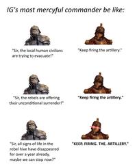 IG's most mercyful commander be like: "Sir, the local human civilians are trying to evacuate!" "Keep firing the artillery." "Sir, the rebels are offering their unconditional surrender!" "Keep firing the artillery." "Sir, all signs of life in the rebel hive have disappeared for over a year already, maybe we can stop now?" "KEEP. FIRING. THE. ARTILLERY."