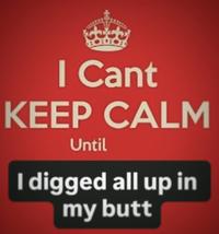 I Cant KEEP CALM Until I digged all up in my butt