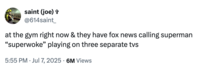 X user @614saint_ posted a tweet on July 7th, 2025 that read, "at the gym right now & they have fox news calling superman “superwoke” playing on three separate tvs." The tweet was posted in reaction to the Fox News backlash against James Gunn describing Superman as an "immigrant."