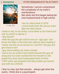 Anonymous 71 KB JPG 07/09/25(Wed)04:20:07 No.81765071 Sometimes I cannot comprehend the complexity of my sister's machinations like when she first began dating her now husband back in high school. >be my sister back in 2018 >some dude from the soccer team likes her best friend >dude is shy, so he writes a love letter to her friend and ask my sister to deliver it >she doesn't >tells the guy the girl said he was an "ugly s---" and threw the letter in the trash bin without even reading it >sister use this as an excuse to "comfort" the guy and get close to him >guy starts dating my sister instead >turns out my sister's best friend fancied the guy all along but my sister wanted him for herself so she pulled this stunt and manipulated both of them >FFW sister got pregnant and they ended up married and with two children I fear no man, but that woman... always get what she wants. I think she is a psychopath.