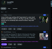 LoretiTV u/LoretiTV Overview Posts Comments New r/TheBoys 3 days ago Jensen Ackles says working with 'Supernatural' co-stars Jared Padalecki and Misha Collins on 'The Boys' was like "inviting my friends over to somebody else's house for dinner. They were amazing. News https://deadline.com/2025/07/jensen-ackles-supernatural-jared-padalecki-misha-collin... 4.2K 97 Share r/HouseOfTheDragon • 3 days ago Ryan Condal says George R.R. Martin Criticizing the Show Was 'Disappointing': 'I Made Every Effort to Include Him... He Was Unwilling to Acknowledge the Practical Issues' of Adaptations News Media N https://variety.com/2025/tv/news/house-of-the-dragon-boss-george-rr-martin-criticis... 1.5K 367 Share r/HouseOfTheDragon • 4 days ago Join N Join Join