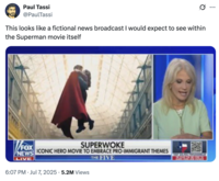 X user @PaulTassi tweeted a clip from the Fox News "Superwoke" segment about James Gunn calling Superman an immigrant, writing, "This looks like a fictional news broadcast I would expect to see within the Superman movie itself." 