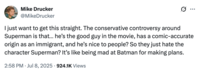 X user @MikeDrucker tweeted in response to the backlash James Gunn received for calling Superman an immigrant, writing , "I just want to get this straight. The conservative controversy around Superman is that… he’s the good guy in the movie, has a comic-accurate origin as an immigrant, and he’s nice to people? So they just hate the character Superman? It’s like being mad at Batman for making plans."