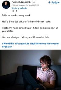 Cornel Amariei - 2nd CEO at .lumen, Forbes U30 EU, ... Visit my website 1d. 80-hour weeks, every week. + Follow Half a Saturday off, that's the only break I take. That's my norm since I was 14. Still going strong, 15+ years later. You are what you deliver, and I love what I do. #WorkEthic #FounderLife #BuiltDifferent #Innovation #Passion