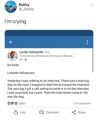 Bukky @_Ebuka I'm crying ← Lumko Solwandle • 2nd Transforming Infrastructure & Cloud at Nutanix 4d⚫ No body: > LinkedIn Influencers: Yesterday I was walking to an interview. There was a starving dog on the road. I stopped to feed him & missed the interview. The next day I got a call asking to come in to do the interview. I was surprised, but I went. Then the interviewer came in. He was the dog. 3,408 113 comments ↓ Like 目 Comment Share