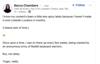 Becca Chambers + . 2nd CMO @ Scale | Top 0.1% LinkedIn Creator (aka "Be... 7h. Edited. + Follow I know my content's been a little less spicy lately because I haven't made it onto LinkedIn Lunatics in months. (I blame lack of time.) Once upon a time, I was on there up every few weeks, being roasted by an anonymous army of Reddit keyboard warriors. But, not lately. Tragic, really.