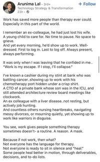 Arunima Lal. 3rd+ Technology Strategy & Transformation 23h + Follow Work has saved more people than therapy ever could. Especially in this part of the world. I remember an ex-colleague, he had just lost his wife. A young child to care for. No time to pause. No space to grieve. And yet every morning, he'd show up to work. Well- dressed. First to log in. Last to log off. Always present, always performing. It was only when I was leaving that he confided in me.. "Work is my escape. If I stop, I'll collapse." I've known a cashier during my stint at bank who was battling cancer..showing up to work with his chemotherapy port hidden under a crisp shirt. A CTO of a private bank whose son was in the ICU, and still attended architecture review board meetings like clockwork. An ex colleague with a liver disease..not resting, but actively job hunting. And countless others nursing heartbreaks, navigating messy divorces, or mourning quietly, yet showing up to work like warriors in disguise. You see, work gives people something therapy sometimes doesn't- a routine. A reason. A mask. Because if not work, then what? Not everyone has the language for therapy. Not everyone is ready to sit in silence and "heal." Some people heal better in motion, through deliverables, decisions, and to-do lists.