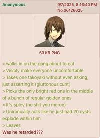 Anonymous 9/7/2025, 8:16:40 PM No.36126625 63 KB PNG > walks in on the gang about to eat > Visibly make everyone uncomfortable > Takes one takoyaki without even asking, just asserting it (gluttonous c---) > Picks the only bright red one in the middle of a bunch of regular golden ones > It's spicy (no s--- you moron) > Unironically acts like he just had 20 cysts explode within him > Leaves Was he retarded???