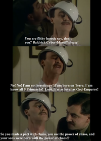 You are filthy heretic spy, don't you? Baldrick Cyber-Mastiff please! No! No! I am not heretic spy! I am born on Terra. I am know all 9 Primarchs! Look, I'm as loyal as God-Emperor! So you made a pact with chaos, you use the power of chaos, and your sons were born with the power of chaos!?