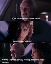 The Dark side of the Force is a pathway to many abilities some consider to be unnatural. Is it possible to use it to induce misleading dreams at a distance? About which misleading dreams are you talking, Anakin? Your mother is dead. Your wife will also certainly be dead. So what's your beef with me, Anakin?