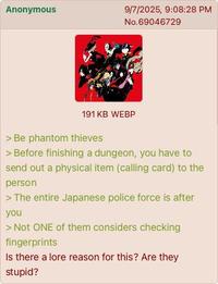 Anonymous 9/7/2025, 9:08:28 PM No.69046729 191 KB WEBP > Be phantom thieves > Before finishing a dungeon, you have to send out a physical item (calling card) to the person > The entire Japanese police force is after you > Not ONE of them considers checking fingerprints Is there a lore reason for this? Are they stupid?