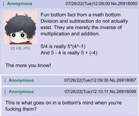 Anonymous 93 KB JPG 07/26/22(Tue)12:08:00 No.26918060 Fun bottom fact from a math bottom Division and subtraction do not actually exist. They are merely the inverse of multiplication and addition. 5/4 is really 5*(4^-1) And 5-4 is really 5 + (-4) The more you know! Anonymous Anonymous 07/26/22(Tue)12:09:30 No.26918087 07/26/22(Tue)12:10:11 No.26918099 This is what goes on in a bottom's mind when you're f------ them?