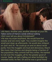 Anonymous 07/07/25(Mon)07:21:30 No.212441807 >Ah Harry. Another year, another attempt on your life. Takes some of Harry's candy without asking >Did I ever tell you about Grindelwald? >He was my a---- boyfriend. We would have hot sweaty a--- sex every night. You couldnt imagine the smell and clean up afterwards. He would also shitpost on /pol/ and /k/. He could go on and on about racial purity. How the muggles are loud and obnoxious, they'd like music that rhymes and despite being a fraction of the population, they commit half the crimes. He wanted to rule over the muggles, all for the greater good of course. Sadly, we had a falling out when he killed my retarded sister, he fled. Oh and he was a good friend