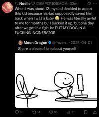 Noelle @EMPORIOSMOM. 32m When I was about 12, my dad decided to adopt this kid because his dad supposedly saved him back when I was a baby 600 He was literally awful to me for months but I sucked it up, but one day after we got in a fight he PUT MY DOG IN A F------ INCINERATOR Moon Dragon @frozen.... 2025-04-01 Share a piece of lore about yourself 3 14 93 Il 811 ㅁ소