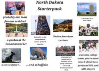 Well SHOW North Dakota Starterpack probably our most famous resident CENTER OF GEOGRAPHICAL CENTER OF NORTH AMERICA RUGBY, ND a garden at the Canadian border debatable on the Geographical Center of North America Native American casinos a skyscraper for a State Capitol NDSU SU a cow sculpture... ...and a buffalo a National Park named after a President with a quirky small town with an off Broadway musical show awesome college teams you've never heard of but have produced NFL and NHL players