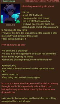 Anonymous 58 KB JPG 06/24/25(Tue)15:03:34 No.81597856 interesting awakening story bros >be me >small 5ft2 frail twink >hanging out at bros house >bro is a 6ft2 handsome boy >we have been friends since the second grade and id often go around to his house to play vidya >however this time bro was acting a little strange a little more shifty and awkward than usual >dont think anything of it FFW an hour or so later >he offers me a challenge >he said if he won against me at tekken hes allowed to make me do anything he wants >accept the challenge because Im confident id win >end up losing >the forfeit is he makes me sit on his lap as he plays DBD >kinda turned on >fake being mad and reluctantly agree Im sure you know what happens next I ended up staying the night and let him repeatedly rail me I had c-- leaking from my a------ for hours by the time he was done with me >We slept in the same bed and he cuddled me holding me against his chest all night