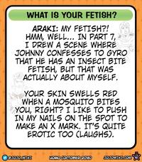 WHAT IS YOUR FETISH? ARAKI: MY FETISH?! HMM, WELL... IN PART 7, I DREW A SCENE WHERE JOHNNY CONFESSES TO GYRO THAT HE HAS AN INSECT BITE FETISH, BUT THAT WAS ACTUALLY ABOUT MYSELF. YOUR SKIN SWELLS RED WHEN A MOSQUITO BITES YOU, RIGHT? I LIKE TO PUSH IN MY NAILS ON THE SPOT TO MAKE AN X MARK. IT'S QUITE EROTIC TOO (LAUGHS). @JOJO WIKI LIOMO COCTOBER 2018) JOJOWIKI.COM