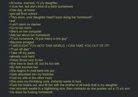 >At home, married, 15 y/o daughter. >I love her, but she's kind of a bitch sometimes >One day, at home >get call from school >"Hey anon, your daughter hasn't been doing her homework" >wat >I ain't raisin no slacker >Go to her room >She's on her computer >Ask her about her homework >"F--- homework, I'll just marry a rich guy" >Become enraged >"I BROUGHT YOU INTO THIS WORLD, I CAN TAKE YOU OUT OF IT!" >"F--- off dad." >Take off my pants >already rock hard >Pelvic thrust over to her >She tries to back off, but it's too late >My d--- touches her >She begins to melt back into j--- >Gets absorbed into my testicles >Find my wife in the other room >She sees my throbbing c---, instantly wants to f--- >F--- her brains out, and fill her with the mother of all loads that is my daughter >Her stomach swells to a frightening size, then contracts as she pushes out a 15 y/o son. >He does his f------ homework.