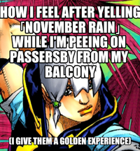 HOW I FEEL AFTER YELLING NOVEMBER RAIN WHILE I'M PEEING ON PASSERSBY FROM MY BALCONY (I GIVE THEM A GOLDEN EXPERIENCE)
