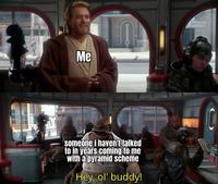 Me someone i haven't talked to in years coming to me with a pyramid scheme Hey, ol' buddy!