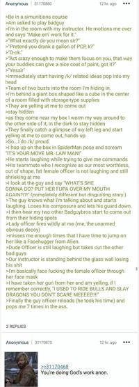 Anonymous 31170860 >Be in a simunitions course >Am asked to play badguy 12 hr. ago 000 >I'm in the room with my instructor. He motions me over and says "Make em' work for it." >"What exactly do you mean sir?" >"Pretend you drank a gallon of PCP, k?" >"O-ok." >"Act crazy enough to make them focus on you, that way your buddies can give a nice coat of paint, got it?" >"Yessir" >Immediately start having /k/ related ideas pop into my head >Team of two busts into the room I'm hiding in. >I'm behind a giant box shaped like a cube in the center of a room filled with storage-type supplies >They are yelling at me to come out >stay hidden >as they come near my box I worm my way around to the other side of it, in the dark to stay hidden >They finally catch a glimpse of my left leg and start yelling at me to come out, hands up. >So...I do /k/ proud. >I hop up on the box in SpiderMan pose and scream "IT'S YOUR MOVE MR. LAW MAN!" >He starts laughing while trying to give me commands >His teammate who I recognize as our most worthless, out of shape, fat female officer is not laughing and still shrieking at me >I look at the guy and say "WHAT'S SHE GONNA DO? PUT HER FUPA OVER MY MOUTH AGAIN?!?!" (completely different but disgusting story.) >The guy knows what I'm talking about and starts laughing. Loses his composure and lets his guard down. >I then hear my two other Badguybros start to come out from their hiding spots >Lady officer fires wildly at me (me, the unarmed obvious decoy) >misses me enough times that I have time to jump on her like a Facehugger from Alien. >Dude Officer is still laughing but takes out the other bad guys >Our instructor is standing behind the glass wall losing his s--- >I'm basically face f------ the female officer through her face mask >I have taken her gun from her and am yelling, if I remember correctly, "I USED TO RIDE BULLS AND SLAY DRAGONS YOU DON'T SCARE MEEEEE!!!!" >Finally the guy officer reloads (he took his time) and pops me 7 times in the ass. 3 REPLIES Anonymous 31170875 12 hr. ago 000 >>31170468 You're doing God's work anon.