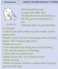 Anonymous 23 KB JPG in Georgia 05/05/17(Fri)00:39:05 No.17147862 >Driving along road >Long, late night haul. >Doing Miami to Charlotte up the 95, got on road about 8 pm. >Already late, I'm somewhere >Like to j------- to keep myself awake, works pretty well. >Radio is off, not CB or anything either, literally stock 1991 Integra tape deck. >Radio turns on. >"You shouldn't be doing that while driving." >Too concentrated on finishing. >"Don't tell me what to do." >Radio turns off, I c-- hard as f---. >Keep driving. >After my boner softens I realize how f------ spoopy that was.