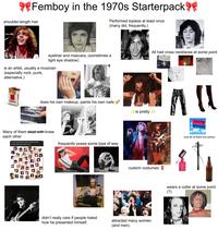 **Femboy in the 1970s Starterpack shoulder-length hair Performed topless at least once (many did, frequently.) All had cross necklaces at some point eyeliner and mascara, (sometimes a light eye shadow) is an artist, usually a musician (especially rock, punk, alternative.) Cigarettes does his own makeup, paints his own nails Many of them slept with knew each other Is now a good time to post my gay old man musician polycule theory chart ALT frequently poses some type of way ✓ is pretty ✓ custom costumes AMOES didn't really care if people hated how he presented himself. attracted many women (and men) (not all of them but some) wears a collar at some point (?)