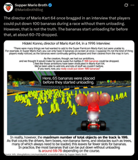 Supper Mario Broth @MarioBrothBlog 0 The director of Mario Kart 64 once bragged in an interview that players could put down 100 bananas during a race without them unloading. However, that is not the truth. The bananas start unloading far before that, at about 60-70 dropped. Hideki Konno, director of Mario Kart 64, in a 1996 interview: "There were many things we had wanted to add to the Super Famicom Mario Kart, but were unable to. For example, in Super Mario Kart, you can only have 4 bananas on-screen at once. I suppose it's not the kind of thing players really noticed, as the bananas were continually getting dropped and then cleared from the map in tum. As the creators, though, we had our ambitions, and we thought it would make for some super-fun battles if 100 bananas could be dropped. I feel like those ambitions have been vindicated in Mario Kart 64. We've been able to add lots and lots of stuff we couldn't before. If you want, now, you really could put down 100 bananas!" Here, 65 bananas were placed before they started unloading. ллли мем In reality, however, the maximum number of total objects on the track is 100. As that counts the drivers, item boxes, non-banana items, and obstacles such as trees, many of which always need to be loaded, this leaves far fewer slots for bananas. In practice, the most bananas that can be put down without unloading is around 60-70 depending on the course. Source: info: shmuplations.com/mariokart64; screenshot taken by Supper Mario Broth