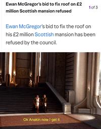 Ewan McGregor's bid to fix roof on £2 million Scottish mansion refused 1 of 3 Ewan McGregor's bid to fix the roof on his £2 million Scottish mansion has been refused by the council. Ok Anakin now I get it