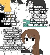 CHRISTIANS: JESUS DIED ON THE CROSS AND RESURRECTED 3 DAYS LATER AHMADIS IN THE LATE 1800S: JESUS NEVER DIED ON A CROSS NOR WAS HE RAISED TO HEAVEN. HE FAKED HIS DEATH, THEN MIGRATED ALL THE WAY TO INDIA WHERE HE LIVED TILL OLD AGE AND DIED IN KASHMIR. HIS SOUL THEN REINCARNATED AS MIRZA GHULAM AHMAD, THE FOUNDER OF OUR FAITH MUSLIMS: JESUS WAS SAVED BY GOD BEFORE HE WAS TO BE CRUCIFIED, BY BEING RAISED UP PHYSICALLY BY GOD TO HEAVEN. HIS DEATH WAS AN ILLUSION.