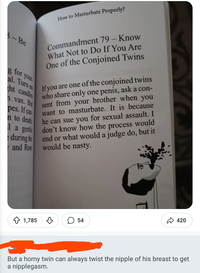 How to Masturbate Properly? -Be g for your- Commandment 79 - Know What Not to Do If You Are One of the Conjoined Twins al. Turn on ht candles vax. But pes. If can n to death If you are one of the conjoined twins who share only one penis, ask a con- sent from your brother when you want to masturbate. It is because he can sue you for sexual assault. I don't know how the process would end or what would a judge do, but it would be nasty. 1a gentle during the and Rose 1,785 54 420 But a horny twin can always twist the nipple of his breast to get a nipplegasm.