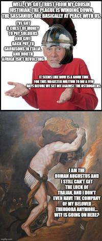 WELL, I'VE GOT TRUST FROM MY COUSIN JUSTINIAN, THE PLAGUE IS WINDING DOWN, THE SASSANIDS ARE BASICALLY AT PEACE WITH US, I'VE GOT A CHEST OF MONEY TO PAY SOLDIERS AND GIVE BACK PAY TO GARRISONS IN ITALIA, AND NORTH AFRICA ISN'T REVOLTING imgflip.com IT SEEMS LIKE NOW IS A GOOD TIME FOR THIS MAGISTER MILITUM TO DIE A FEW DAYS BEFORE WE SET OFF AGAINST THE OSTROGOTHS. I AM THE ROMAN AUGUSTUS AND I STILL CAN'T GET THE LUCK OF TRAJAN, AND I DON'T EVEN HAVE THE COMPANY OF MY BELOVED THEODORA ANYMORE... W-- IS GOING ON HERE?