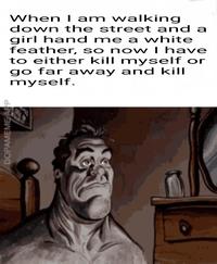 DOPAMEME APP When I am walking down the street and a girl hand me a white feather, so now I have to either kill myself or go far away and kill myself.