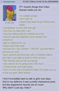 Anonymous 37 KB JPG 01/23/17(Mon)19:02:10 No.365059692 ITT: Autistic things that Video Games made you do: >in middle school >8/10 qt3.14 >heard she liked Super Mario and Zelda >completely in love with this girl >she has no idea who I am >see her sitting with her friends at lunch >want to get her attention and impress her somehow >get a massive run up >jump past their seat >as loud as I can scream "YAHOO" just like Mario as loud as I can >turn around and face her with a massive alpha grin like I just killed a bear in front of them >her friends look at me and laugh >she stares at me going red in the face >I wink at her and walk away >find out she has a boyfriend when he beats me up in the car park after school I find it incredibly hard to talk to girls now days. And in my defence it was a pretty impressive jump; but this experience haunts me so much. Why didn't I just say 'hello'?