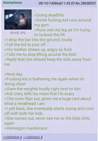 Anonymous 58 KB JPG 09/10/14(Wed)11:43:03 No.28608503 >Doing deadlifts >Some f------ kid runs around my gym >Runs into my leg as I'm trying to lockout the lift >I drop the bar into the ground, loudly >Tell the kid to piss off >His mother shows up, angry as f--- >Tells me to stop lifting around the kids >Reply that she should keep the kids away from me >Next day >F------ kid is bothering me again when im doing chest >Slam the weights loudly right next to him >Kid cries, tells his mom that I'm scary >The mom flips out, gives me a huge rant about what a meathead I am >I yell back, she eventually starts crying and runs off with both her kids >She moves out, never see her or the little s---- again >Homegym masterrace >>28608544 # >>28608562 #