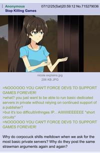 Anonymous Stop Killing Games 07/12/25(Sat)20:59:12 No.715279036 nicole explains.jpg 206 KB JPG >NOOOOOO YOU CAN'T FORCE DEVS TO SUPPORT GAMES FOREVER! >what? you just want to be able to run basic dedicated servers in private without relying on continued support of a publisher? >but it's too difficult/infringes IP... AIIIIIIIIEEEEEE *short circuits* >NOOOOOO YOU CAN'T FORCE DEVS TO SUPPORT GAMES FOREVER! Why do corpocuck shills meltdown when we ask for the most basic private servers? Why do they post the same strawman arguments again and again?