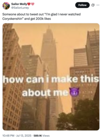 X user @SailorLuney posted a "How Can I Make This About Me":https://knowyourmeme.com/memes/how-can-i-make-this-about-me meme alongside a caption that read, "Someone about to tweet out “I’m glad I never watched Coryxkenshin” and get 200k likes."