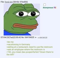 File: frog2.jpg (58 KB, 976x850) Anonymous 07/04/23(Tue)22:00:42 No. 184194025 >>184194125 >be me >vacationing in Germany >eating at a restaurant, need to use the restroom >ask an employee where the restroom is >"Oh, you mean das poopenfarten? Down there to the left!"