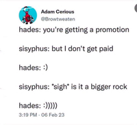 Adam Cerious @Browtweaten hades: you're getting a promotion sisyphus: but I don't get paid hades: :) sisyphus: *sigh* is it a bigger rock hades: :))))) 3:19 PM 06 Feb 23